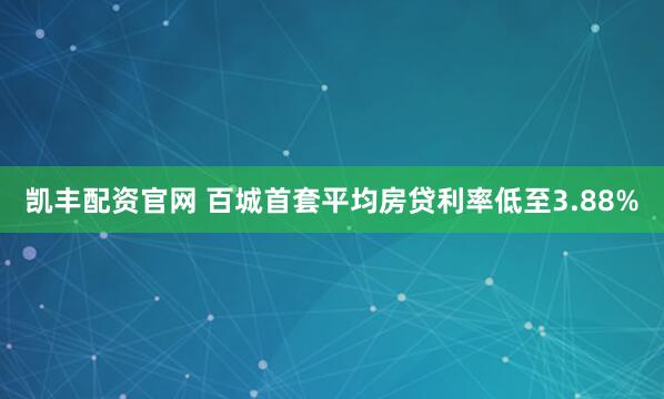 凯丰配资官网 百城首套平均房贷利率低至3.88%