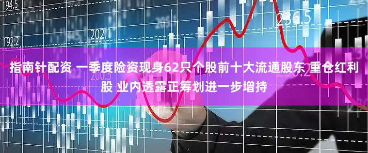 指南针配资 一季度险资现身62只个股前十大流通股东 重仓红利股 业内透露正筹划进一步增持