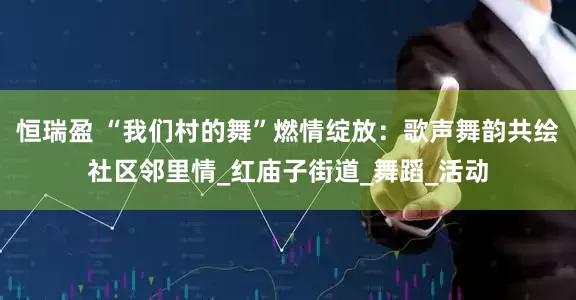 恒瑞盈 “我们村的舞”燃情绽放：歌声舞韵共绘社区邻里情_红庙子街道_舞蹈_活动