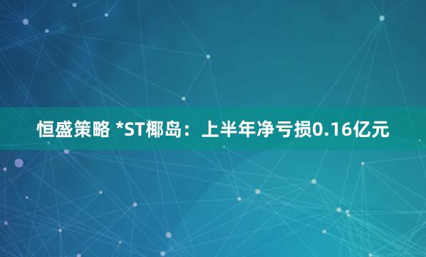 恒盛策略 *ST椰岛：上半年净亏损0.16亿元