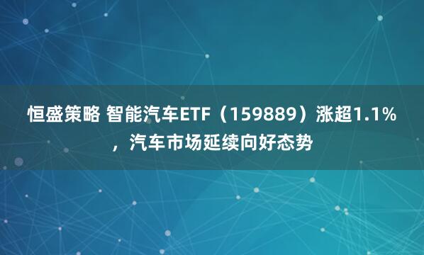 恒盛策略 智能汽车ETF（159889）涨超1.1%，汽车市场延续向好态势
