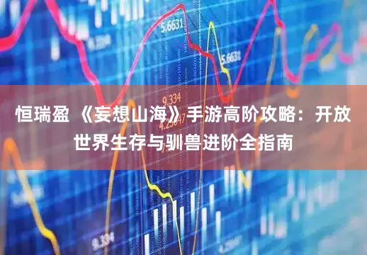 恒瑞盈 《妄想山海》手游高阶攻略：开放世界生存与驯兽进阶全指南